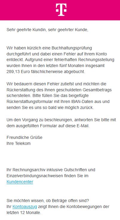 Screenshot einer E-Mail mit Logo der Telekom und Text: " Sehr geehrte Kundin, sehr geehrter Kunde,  Wir haben kürzlich eine Buchhaltungsprüfung durchgeführt und dabei einen Fehler auf Ihrem Konto entdeckt. Aufgrund einer fehlerhaften Rechnungsstellung wurden Ihnen in den letzten fünf Monaten insgesamt 289,13 Euro fälschlicherweise abgebucht. Wir bedauern diesen Fehler zutiefst und möchten die Rückerstattung des Ihnen geschuldeten Gesamtbetrags sicherstellen. Bitte füllen Sie das beigefügte Rückerstattungsformular mit Ihren IBAN-Daten aus und senden Sie es uns so bald wie möglich zurück. Um den Vorgang zu beschleunigen, antworten Sie bitte mit dem ausgefüllten Formular auf diese E-Mail.  Freundliche Grüße Ihre Telekom   Ihr Rechnungsarchiv inklusive Gutschriften und Einzelverbindungsnachweisen finden Sie im Kundencenter Sie möchten wissen, ob Beträge offen sind? Ihr Kontoauszug zeigt Ihnen die Kontobewegungen der letzten 12 Monate."