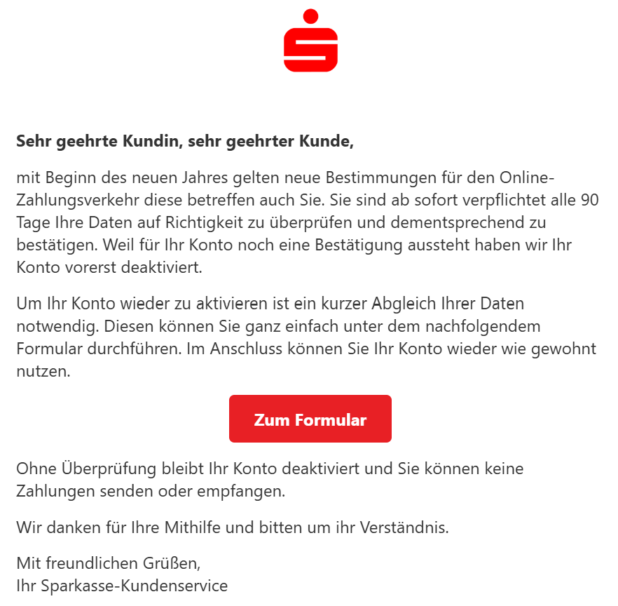 Sehr geehrte Kundin, sehr geehrter Kunde,  mit Beginn des neuen Jahres gelten neue Bestimmungen für den Online-Zahlungsverkehr diese betreffen auch Sie. Sie sind ab sofort verpflichtet alle 90 Tage Ihre Daten auf Richtigkeit zu überprüfen und dementsprechend zu bestätigen. Weil für Ihr Konto noch eine Bestätigung aussteht haben wir Ihr Konto vorerst deaktiviert.  Um Ihr Konto wieder zu aktivieren ist ein kurzer Abgleich Ihrer Daten notwendig. Diesen können Sie ganz einfach unter dem nachfolgendem Formular durchführen. Im Anschluss können Sie Ihr Konto wieder wie gewohnt nutzen.  Zum Formular  Ohne Überprüfung bleibt Ihr Konto deaktiviert und Sie können keine Zahlungen senden oder empfangen.  Wir danken für Ihre Mithilfe und bitten um ihr Verständnis.  Mit freundlichen Grüßen, Ihr Sparkasse-Kundenservice